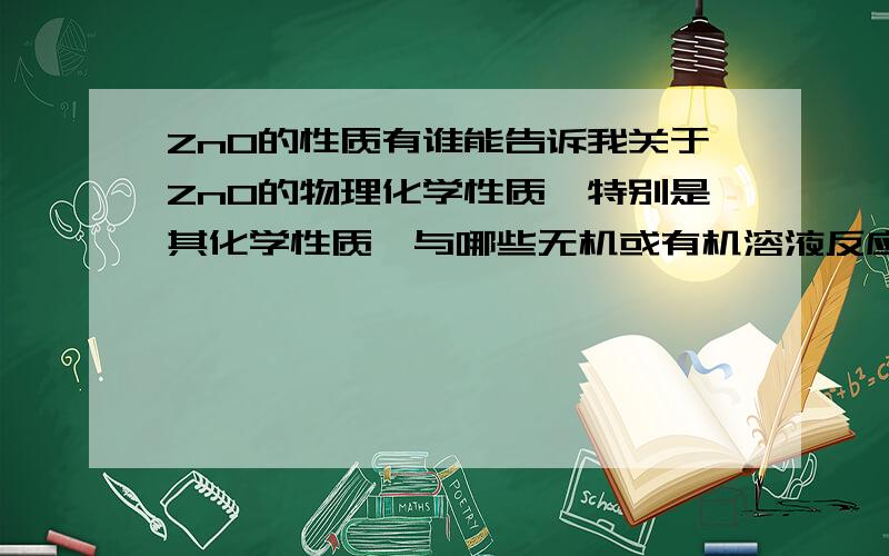 ZnO的性质有谁能告诉我关于ZnO的物理化学性质,特别是其化学性质,与哪些无机或有机溶液反应,例如做ZnO薄膜的光刻,有机光刻胶是否对其有影响?搜索了很久只有ZnO不溶于水和乙醇,溶于酸、碱