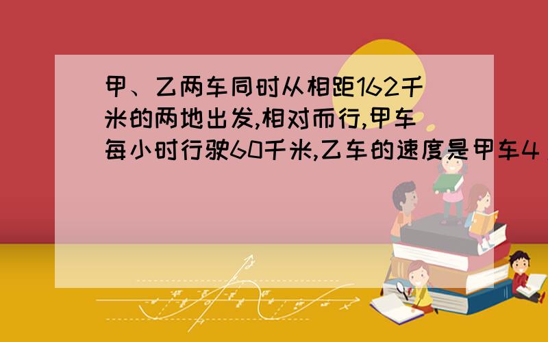 甲、乙两车同时从相距162千米的两地出发,相对而行,甲车每小时行驶60千米,乙车的速度是甲车4/5.多少上时后两车相遇?