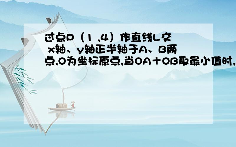 过点P（1 ,4）作直线L交 x轴、y轴正半轴于A、B两点,O为坐标原点,当OA＋OB取最小值时,求直线L方程要详细解题过程