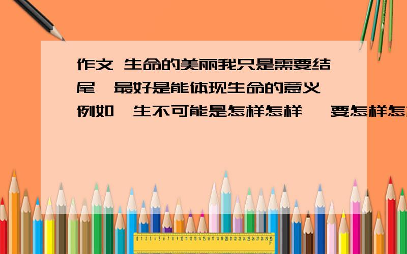 作文 生命的美丽我只是需要结尾,最好是能体现生命的意义,例如一生不可能是怎样怎样 ,要怎样怎样,才能怎样怎样.要珍惜什么什么的.Thank you very much!