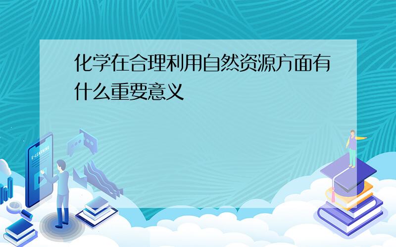 化学在合理利用自然资源方面有什么重要意义