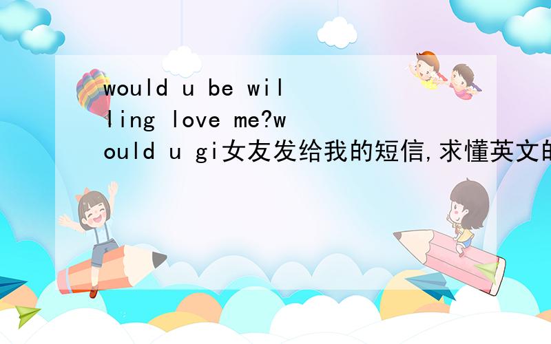 would u be willing love me?would u gi女友发给我的短信,求懂英文的大虾解释!would u be willing love me?would u give it a try?