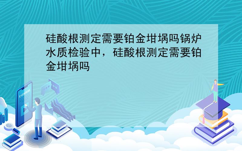 硅酸根测定需要铂金坩埚吗锅炉水质检验中，硅酸根测定需要铂金坩埚吗