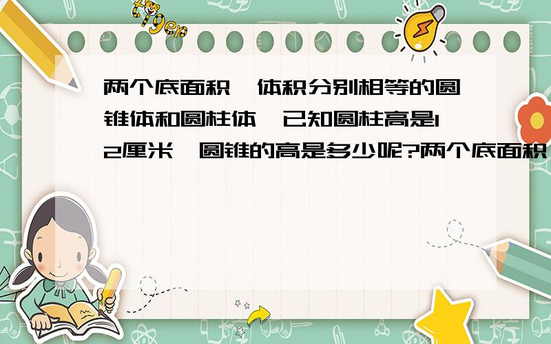 两个底面积,体积分别相等的圆锥体和圆柱体,已知圆柱高是12厘米,圆锥的高是多少呢?两个底面积,体积分别相等的圆锥体和圆柱体,已知圆柱高是9厘米,圆锥的高是多少呢?