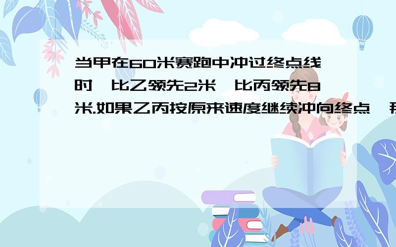 当甲在60米赛跑中冲过终点线时,比乙领先2米,比丙领先8米.如果乙丙按原来速度继续冲向终点,那么当乙到达终点的时候,将比丙领先多少米?对不起新居没悬赏,苦逼的数学题、、、、555