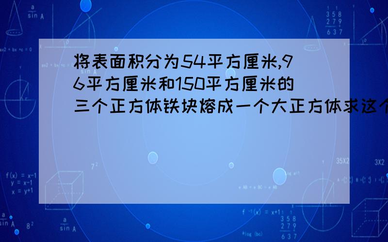 将表面积分为54平方厘米,96平方厘米和150平方厘米的三个正方体铁块熔成一个大正方体求这个大正方体的体积