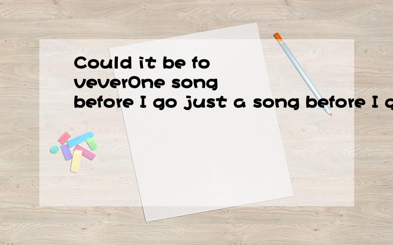 Could it be foveverOne song before I go just a song before I goIt is a long long way to goI know my time will comeI won not give upBaby can not you see my sorrowsNoboby knows the way I feel tonightFor my lonelyI missing you all the timeCause I allway