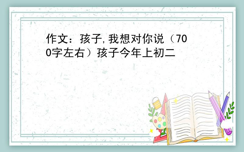 作文：孩子,我想对你说（700字左右）孩子今年上初二