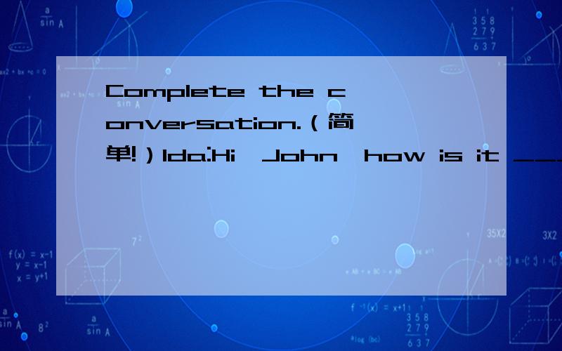 Complete the conversation.（简单!）Ida:Hi,John,how is it _____?John:It's _____.I went on vacation.Ida:Really? _____ did you go on vacation?John:Oh,I _____ to London.Ida:_____ you go to Hyde Park?John:Yes,I _____.Ida:Did you _____ to the Buckingha