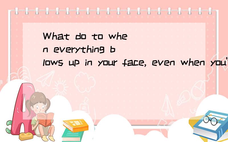 What do to when everything blows up in your face, even when you've held on t什么意思啊 ?