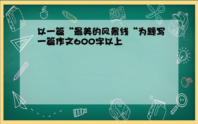 以一篇“最美的风景线“为题写一篇作文600字以上