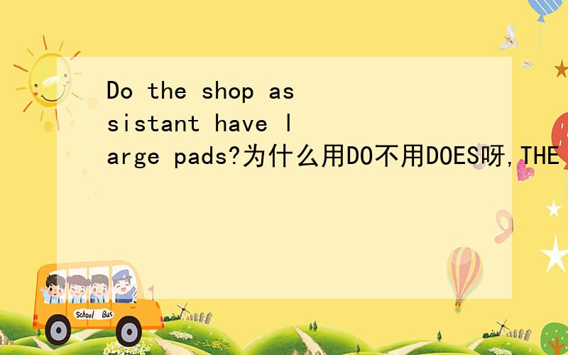 Do the shop assistant have large pads?为什么用DO不用DOES呀,THE SHOP ASSISTANT不是三单吗