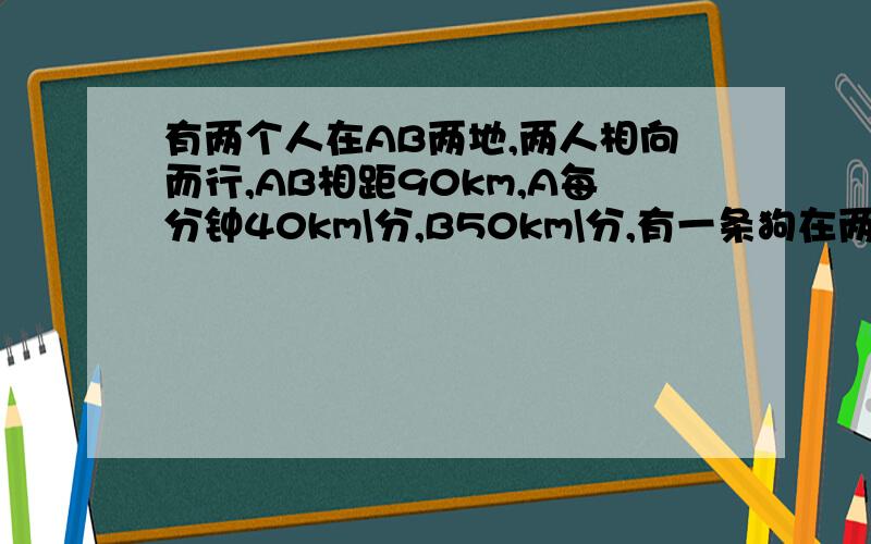 有两个人在AB两地,两人相向而行,AB相距90km,A每分钟40km\分,B50km\分,有一条狗在两人之间跑20km\分当两个人相遇时,狗跑了多少千米?用方程解,快!谢谢〜