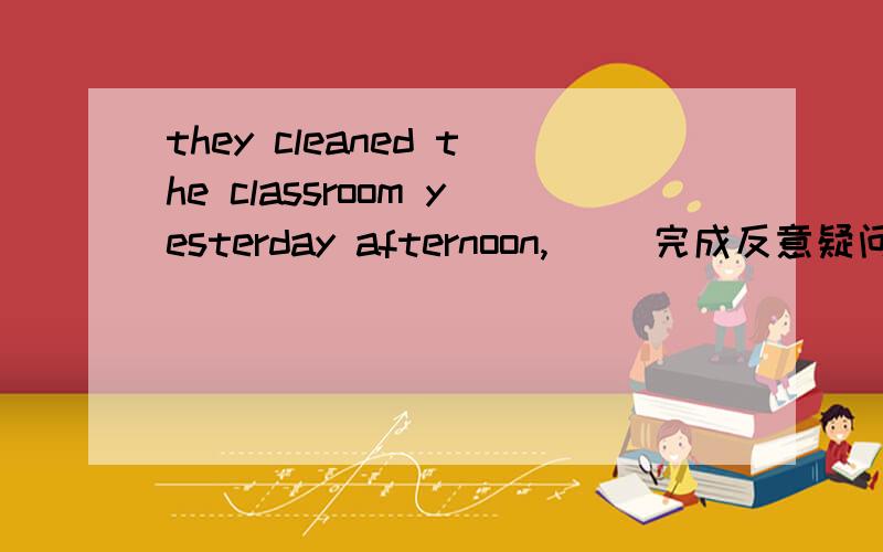 they cleaned the classroom yesterday afternoon,（ ）完成反意疑问句