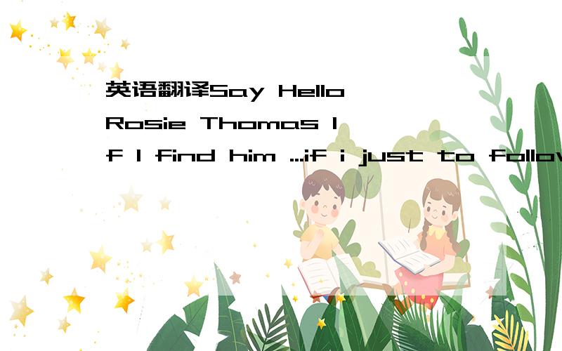 英语翻译Say Hello Rosie Thomas If I find him ...if i just to follow Would he hold me and never let me go Would he let me borrow his old winter coat I don't know I don't know If I see her standing there alone At the train station three stops from