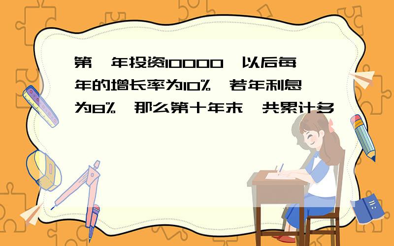 第一年投资10000,以后每年的增长率为10%,若年利息为8%,那么第十年末一共累计多