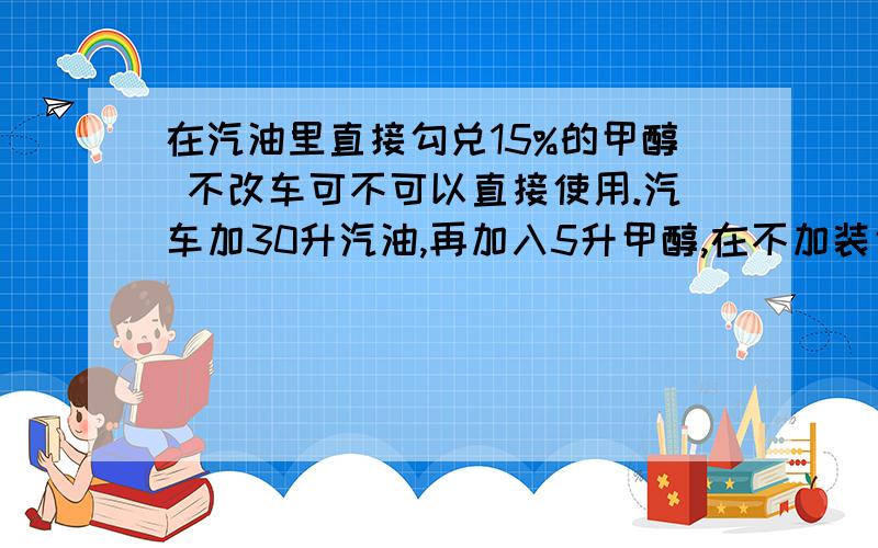 在汽油里直接勾兑15%的甲醇 不改车可不可以直接使用.汽车加30升汽油,再加入5升甲醇,在不加装甲醇控制器的车上可不可以直接使用呢?还需要使用甲醇添加剂吗