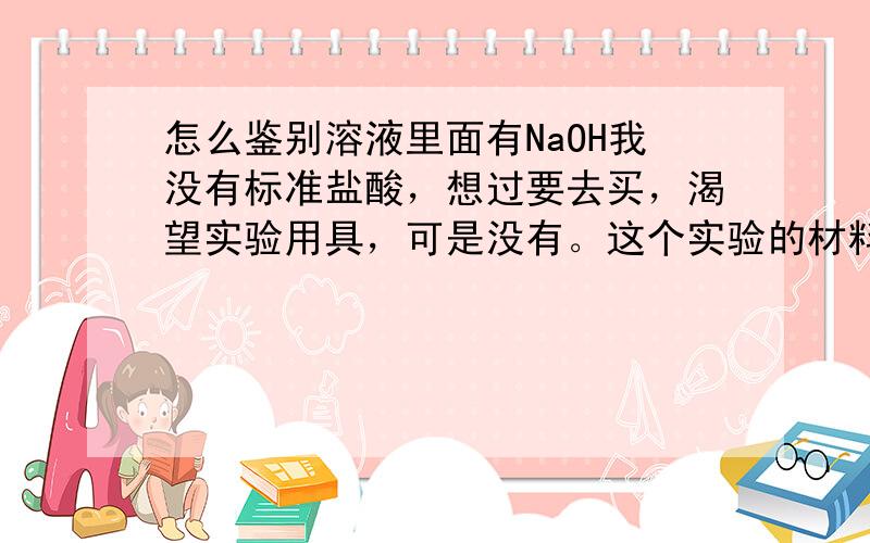 怎么鉴别溶液里面有NaOH我没有标准盐酸，想过要去买，渴望实验用具，可是没有。这个实验的材料容易弄所有才有的。