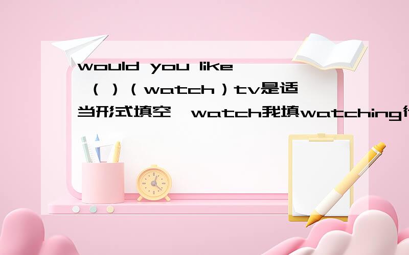 would you like （）（watch）tv是适当形式填空,watch我填watching行吗
