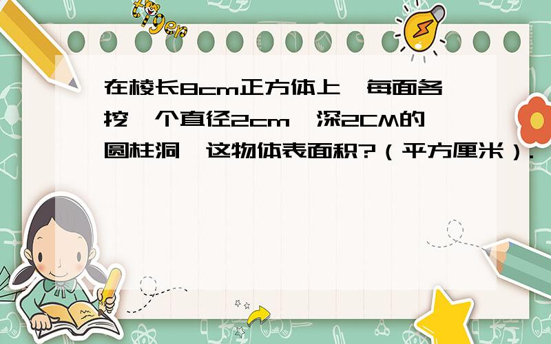 在棱长8cm正方体上,每面各挖一个直径2cm,深2CM的圆柱洞,这物体表面积?（平方厘米）.