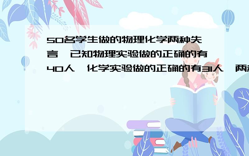 50名学生做的物理化学两种失言,已知物理实验做的正确的有40人,化学实验做的正确的有31人,两种实验都做错的有4人,.这两种实验都做对的有几人?