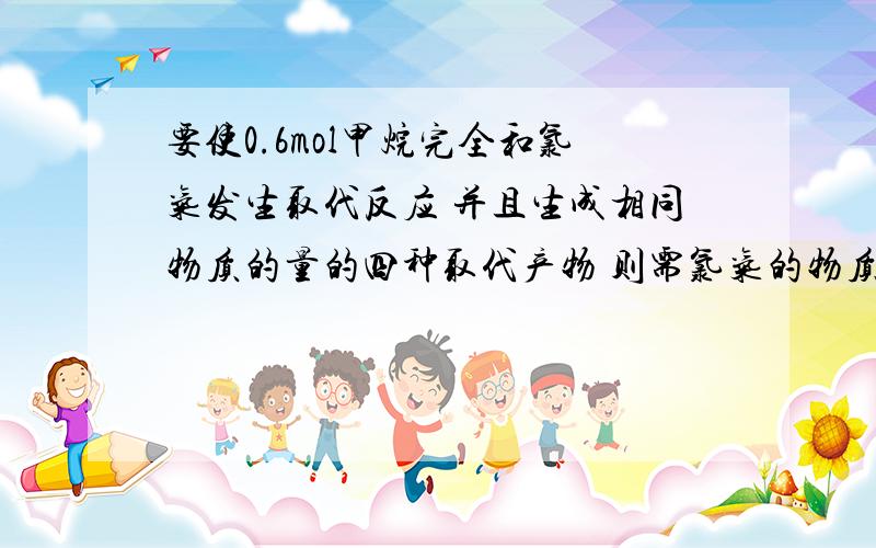 要使0.6mol甲烷完全和氯气发生取代反应 并且生成相同物质的量的四种取代产物 则需氯气的物质的量为?生成多少mol四种取代产物