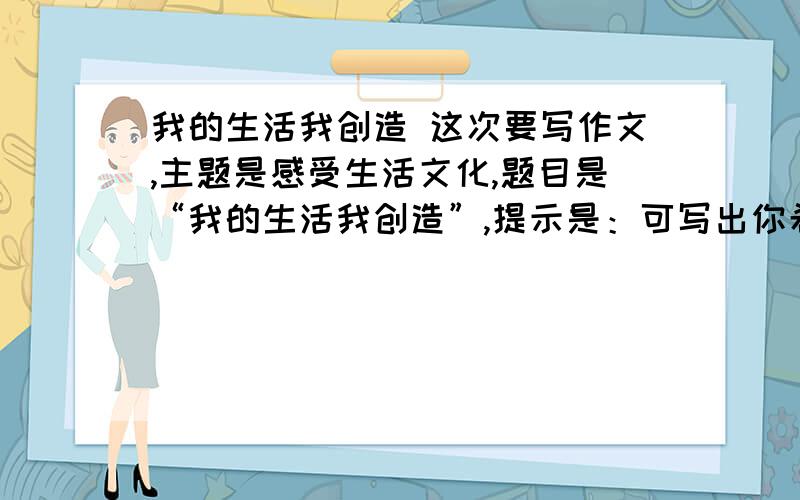 我的生活我创造 这次要写作文,主题是感受生活文化,题目是“我的生活我创造”,提示是：可写出你希望的一种生活状态,用具体材料突出它的文化内涵,也可写它由设想演化为现实的过程,一次