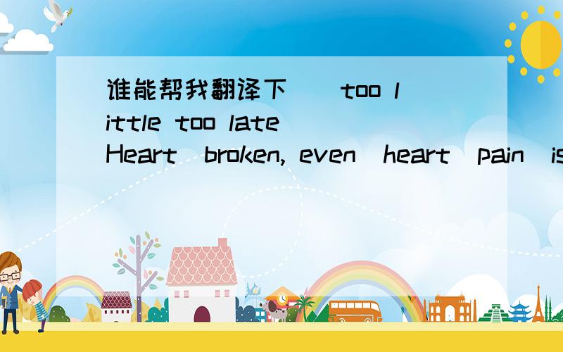 谁能帮我翻译下``too little too lateHeart  broken, even  heart  pain  is  so  painful, the  first  time  to understand somethings  can  hurt  people  the  quiet,  and  there  is  no wounded , but  kept  in the  bottom  of  my  heart  bleeding ,