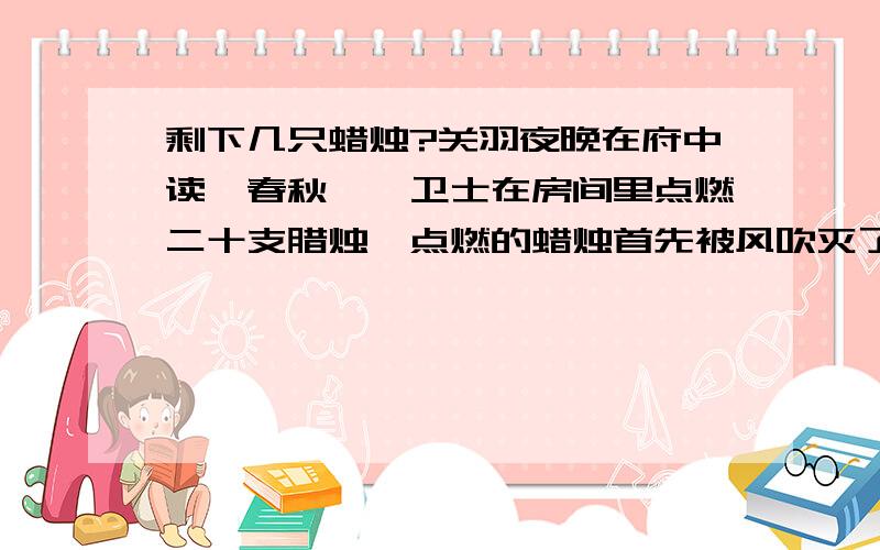 剩下几只蜡烛?关羽夜晚在府中读《春秋》,卫士在房间里点燃二十支腊烛,点燃的蜡烛首先被风吹灭了三支,之后又灭了两支,卫士为了不让蜡烛再被风吹灭,关上了窗门,此后蜡烛就没有被吹灭过