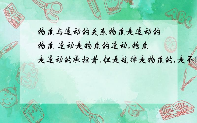 物质与运动的关系物质是运动的物质 运动是物质的运动,物质是运动的承担者.但是规律是物质的,是不随人的意识的改变而改变的.所以规律是物质.但是运动是绝对的,没有脱离运动的物质,但