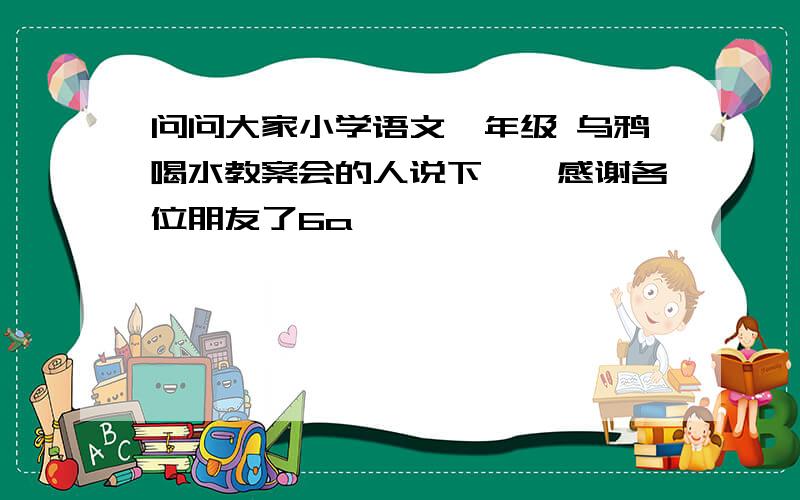 问问大家小学语文一年级 乌鸦喝水教案会的人说下嘛,感谢各位朋友了6a