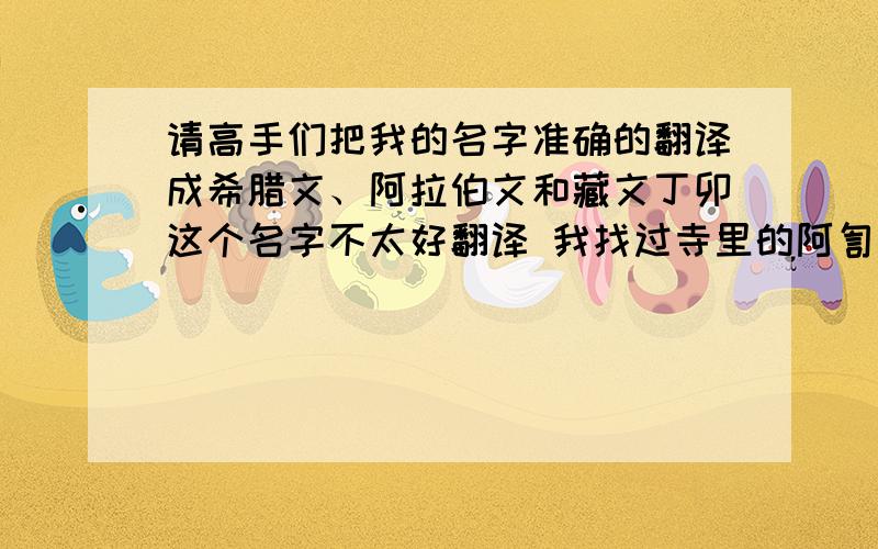 请高手们把我的名字准确的翻译成希腊文、阿拉伯文和藏文丁卯这个名字不太好翻译 我找过寺里的阿訇 可是人家不搭理我 因为我是汉民...