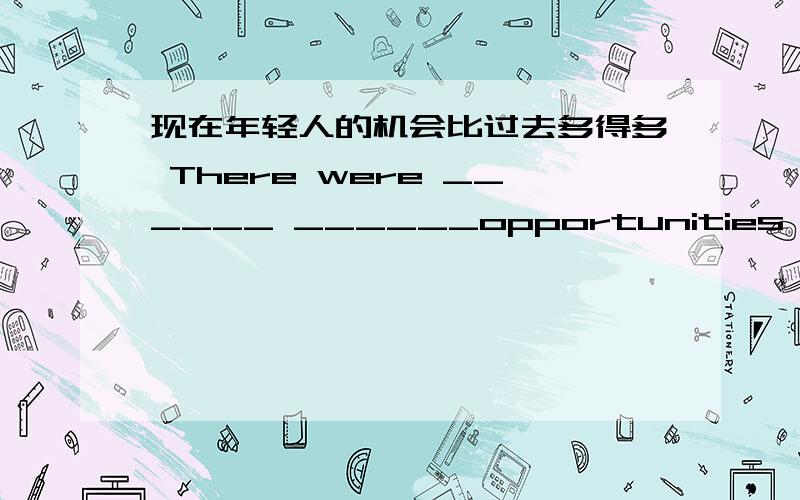 现在年轻人的机会比过去多得多 There were ______ ______opportunities for young people than used to be现在年轻人的机会比过去多得多.There were ______ ______opportunities for young people than used to be.现在的电脑被广