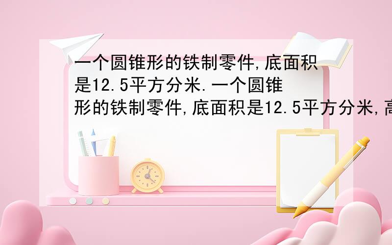 一个圆锥形的铁制零件,底面积是12.5平方分米.一个圆锥形的铁制零件,底面积是12.5平方分米,高6分米.这种铁每立方分米的质量为7.8千克,这个零件的质量是多少千克?如果将圆锥形零件铸成一个