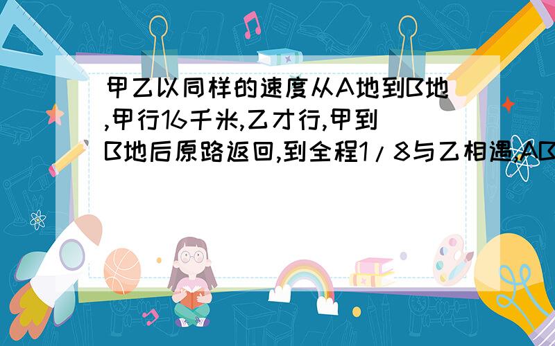 甲乙以同样的速度从A地到B地,甲行16千米,乙才行,甲到B地后原路返回,到全程1/8与乙相遇,AB两地相距多少米