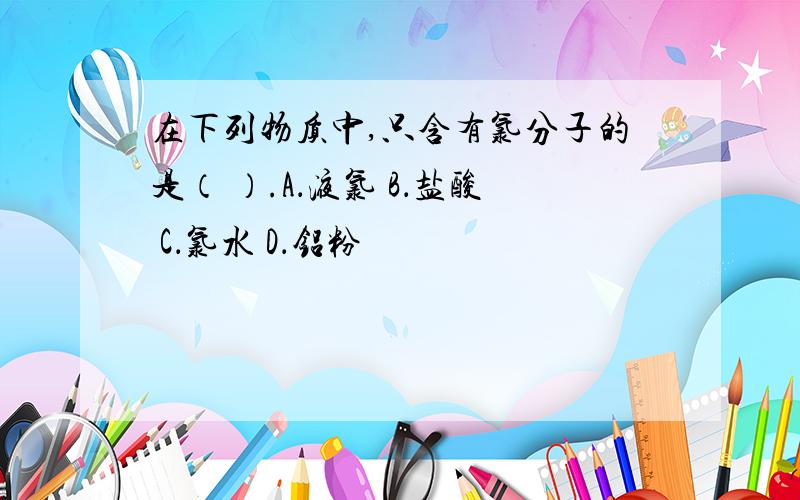 在下列物质中,只含有氯分子的是（ ）.A．液氯 B．盐酸 C．氯水 D．铝粉