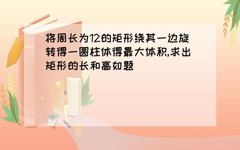 将周长为12的矩形绕其一边旋转得一圆柱体得最大体积,求出矩形的长和高如题