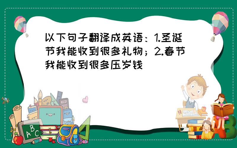 以下句子翻译成英语：1.圣诞节我能收到很多礼物；2.春节我能收到很多压岁钱