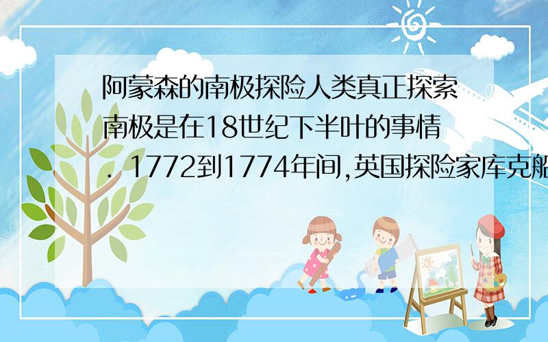 阿蒙森的南极探险人类真正探索南极是在18世纪下半叶的事情．1772到1774年间,英国探险家库克船长率领：坚定号”和”冒险号”两搜船完成了环绕南极洲的航行．19世纪中期,俄国人别林斯高