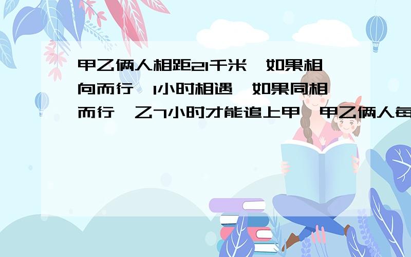 甲乙俩人相距21千米,如果相向而行,1小时相遇,如果同相而行,乙7小时才能追上甲,甲乙俩人每小时各行了多少千米列出算式