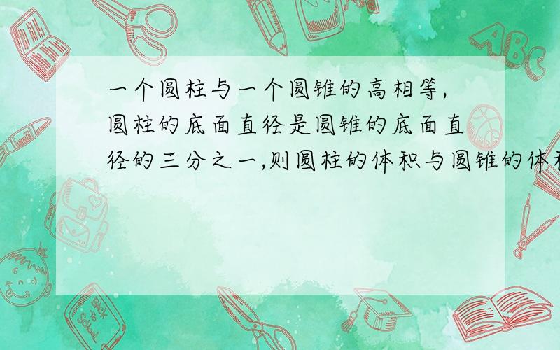 一个圆柱与一个圆锥的高相等,圆柱的底面直径是圆锥的底面直径的三分之一,则圆柱的体积与圆锥的体积的比值是多少?