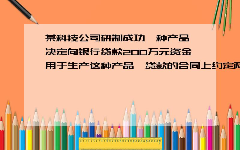 某科技公司研制成功一种产品,决定向银行贷款200万元资金用于生产这种产品,贷款的合同上约定两年到期时,一次性还本付息,利息为本金的8％.该产品投放市场后,由于产销对路,使公司在两年