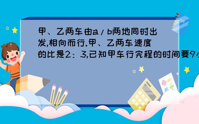 甲、乙两车由a/b两地同时出发,相向而行.甲、乙两车速度的比是2：3,已知甲车行完程的时间要9小时,那么甲、乙两车由a/b两地同时出发,相向而行.甲、乙两车速度的比是2：3,已知甲车行完全程