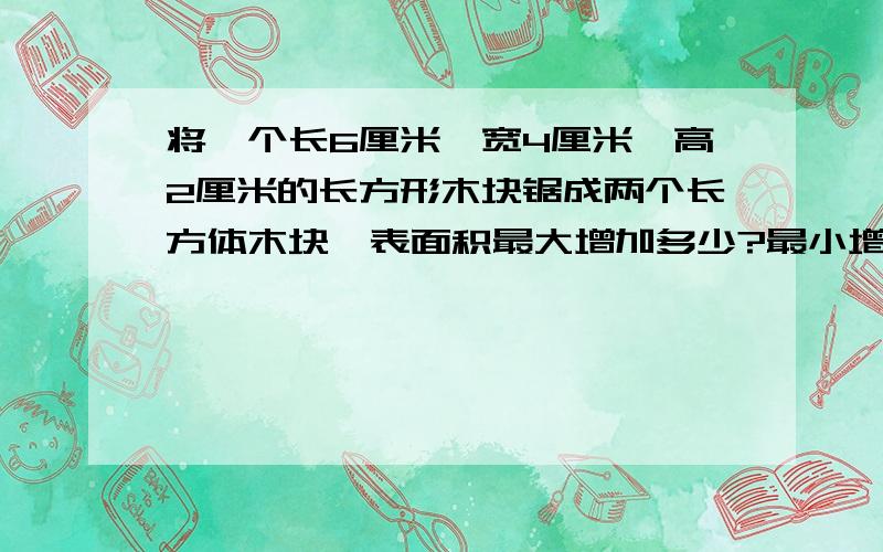 将一个长6厘米,宽4厘米,高2厘米的长方形木块锯成两个长方体木块,表面积最大增加多少?最小增加多少?