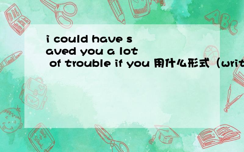 i could have saved you a lot of trouble if you 用什么形式（write)to me