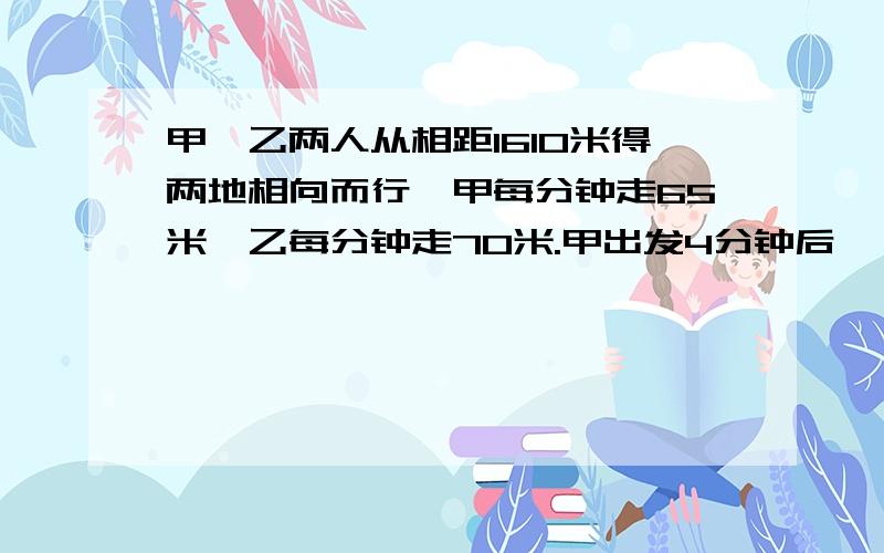 甲、乙两人从相距1610米得两地相向而行,甲每分钟走65米,乙每分钟走70米.甲出发4分钟后……甲、乙两人从相距1610米得两地相向而行,甲每分钟走65米,乙每分钟走70米.甲出发4分钟后,乙才开始起