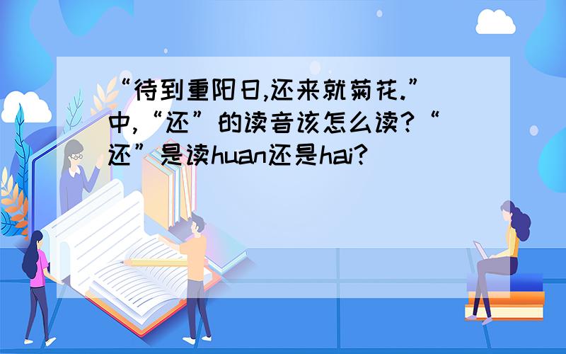 “待到重阳日,还来就菊花.”中,“还”的读音该怎么读?“还”是读huan还是hai?