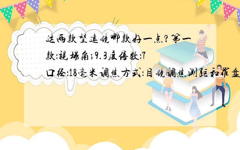 这两款望远镜哪款好一点?第一款：视场角；9.3度倍数：7口径：18毫米调焦方式：目镜调焦测距和罗盘：有测距出瞳直径：2.6毫米出瞳距离：10.5毫米视场：1000米视界；162.7m近焦距离：5米亮度