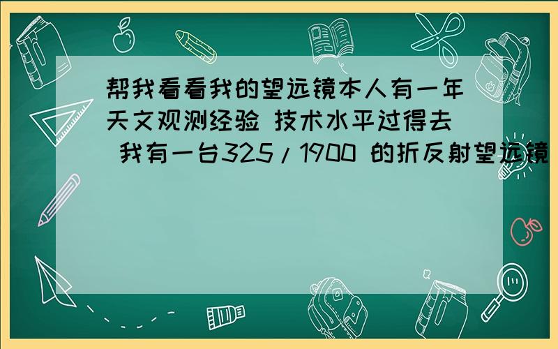 帮我看看我的望远镜本人有一年天文观测经验 技术水平过得去 我有一台325/1900 的折反射望远镜 口径152 看过木星 不过不太清楚 想看看土星 不知道能不能看到 木星比土星大 不过土星比木星