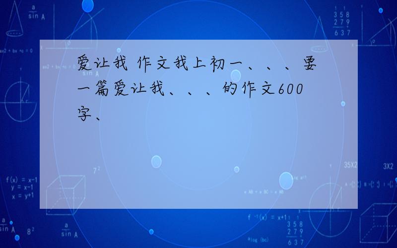 爱让我 作文我上初一、、、要一篇爱让我、、、的作文600字、